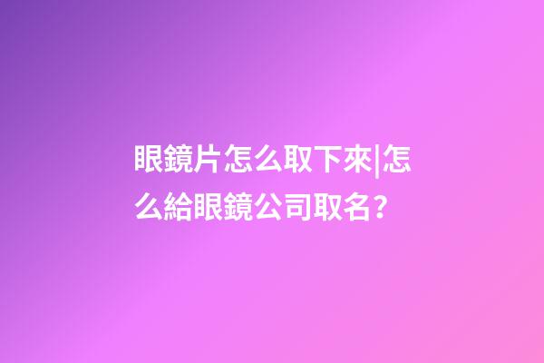 眼鏡片怎么取下來|怎么給眼鏡公司取名？-第1張-公司起名-玄機(jī)派